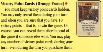 Victory Point Cards (Orange Frame):
You must keep victory point cards hidden.
You may only reveal them during your turn
and when you are sure that you have 10
victory points—that is, to win the game. Of
course, you can reveal them after the end of
the game if someone else wins. You may play
any number of victory point cards during your
turn, even during the turn you purchase them.