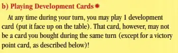 Playing Development Cards:
At any time during your turn, you may play 1 development
card (put it face up on the table). That card, however, may not
be a card you bought during the same turn (except for a victory
point card, as described below)!