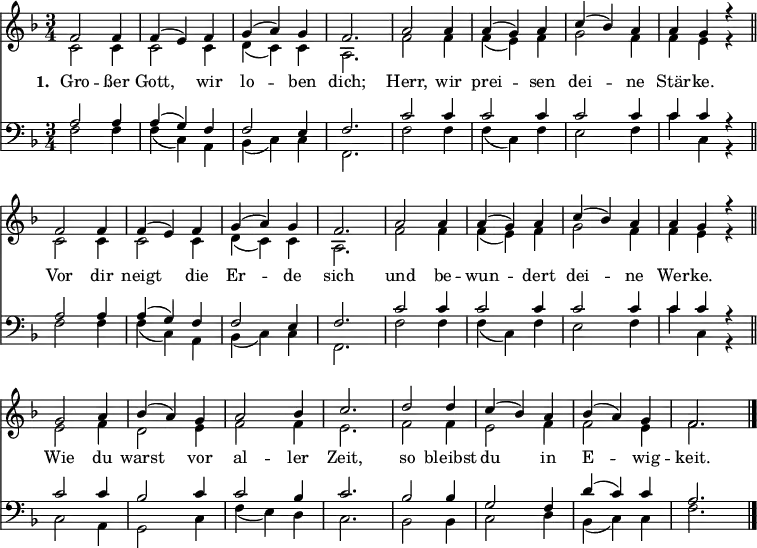 << <<
\new Staff { \clef treble \time 3/4 \key f \major \set Staff.midiInstrument = "church organ" \tempo 4 = 100 \set Score.tempoHideNote = ##t \override Score.BarNumber #'transparent = ##t
\relative c'
\repeat unfold 2 {
<< { f2 f4 | f( e) f | g( a) g | f2. | a2 a4 | a( g) a | c( bes) a | a g r \bar"||" \break } \\
{ c,2 c4 | c2 c4 | d( c) c | a2. | f'2 f4 | f( e) f | g2 f4 | f e r } >> }
\relative c''
<< { g2 a4 | bes( a) g | a2 bes4 | c2. | d2 d4 | c( bes) a | bes( a) g | f2. \bar"|." } \\
{ e2 f4 | d2 e4 | f2 f4 | e2. | f2 f4 | e2 f4 | f2 e4 | f2. } >>
}
\new Lyrics \lyricmode { \set stanza = #"1. " Gro2 -- ßer4 Gott,2 wir4 lo2 -- ben4 dich;2. Herr,2 wir4 prei2 -- sen4 dei2 -- ne4 Stär -- ke. ""
Vor2 dir4 neigt2 die4 Er2 -- de4 sich2. und2 be4 -- wun2 -- dert4 dei2 -- ne4 Wer -- ke. ""
Wie2 du4 warst2 vor4 al2 -- ler4 Zeit,2. so2 bleibst4 du2 in4 E2 -- wig4 -- keit.2
}
\new Staff { \clef bass \key f \major \set Staff.midiInstrument = "church organ"
\relative c'
\repeat unfold 2 {
<< { a2 a4 | a( g) f | f2 e4 | f2. | c'2 c4 | c2 c4 | c2 c4 | c c r } \\
{ f,2 f4 | f( c) a | bes( c) c | f,2. | f'2 f4 | f( c) f | e2 f4 | c' c, r } >> }
\relative c'
<< { c2 c4 | bes2 c4 | c2 bes4 | c2. | bes2 bes4 | g2 f4 | d'( c) c | a2. } \\
{ c,2 a4 | g2 c4 | f4( e) d | c2. | bes2 bes4 | c2 d4 | bes( c) c | f2. } >>
}
>> >>
\layout { indent = #0 }
\midi { \tempo 2. = 40 }